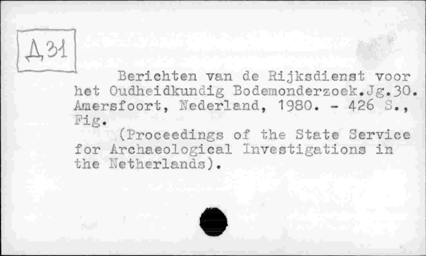 ﻿Дзі	>
Berichten van de Rijksdienst voor het Oudheidkundig Bodemonderzoek.Jg.30. Amersfoort, Nederland, 1980. - 426 S., Fig.
(Proceedings of the State Service for Archaeological Investigations in the Netherlands).